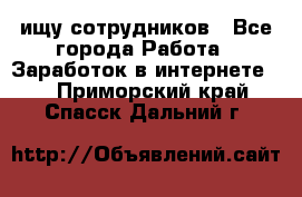 ищу сотрудников - Все города Работа » Заработок в интернете   . Приморский край,Спасск-Дальний г.